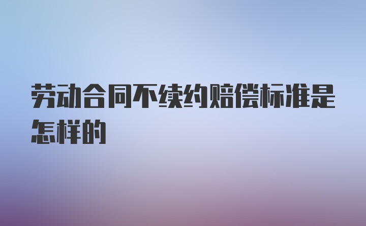 劳动合同不续约赔偿标准是怎样的