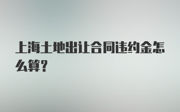 上海土地出让合同违约金怎么算？
