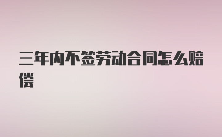 三年内不签劳动合同怎么赔偿