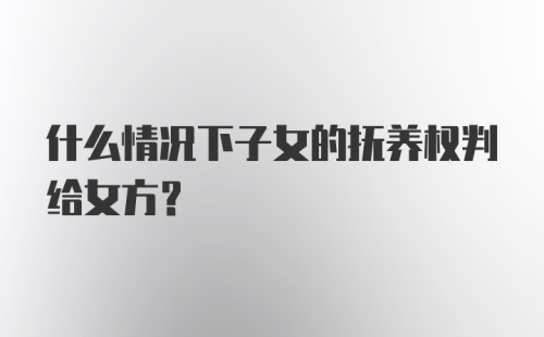 什么情况下子女的抚养权判给女方?