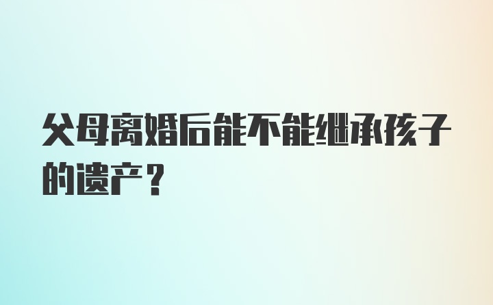 父母离婚后能不能继承孩子的遗产？