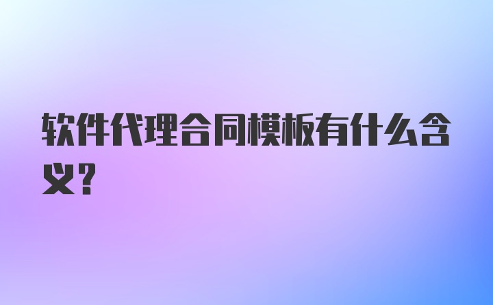 软件代理合同模板有什么含义?