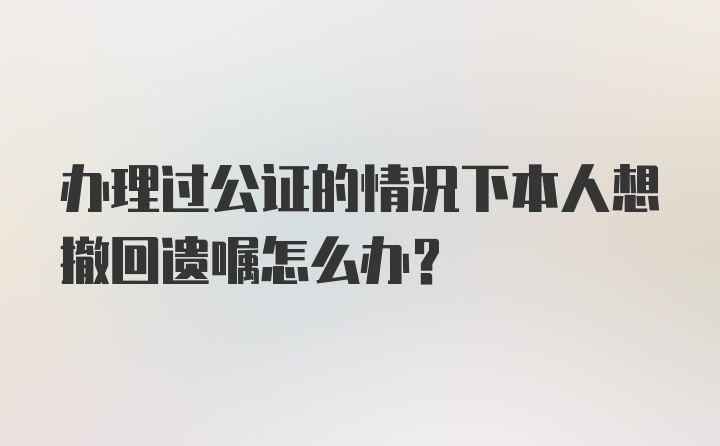 办理过公证的情况下本人想撤回遗嘱怎么办？