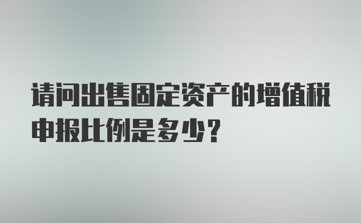 请问出售固定资产的增值税申报比例是多少？