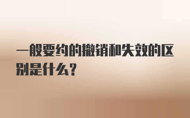 一般要约的撤销和失效的区别是什么？