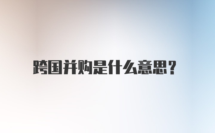 跨国并购是什么意思？