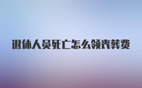 退休人员死亡怎么领丧葬费