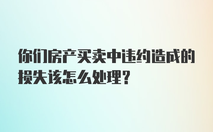 你们房产买卖中违约造成的损失该怎么处理？