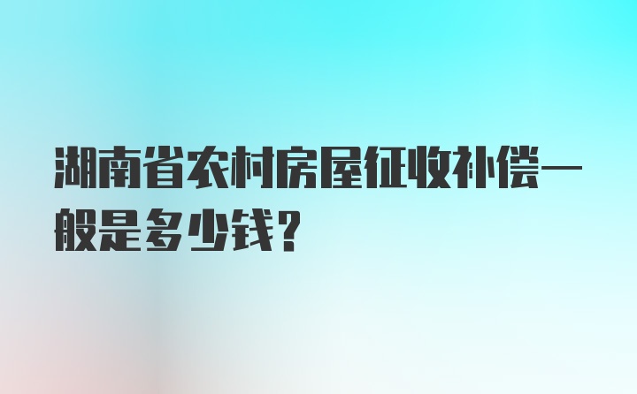 湖南省农村房屋征收补偿一般是多少钱？
