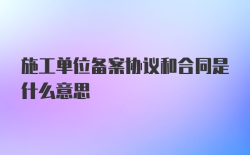 施工单位备案协议和合同是什么意思