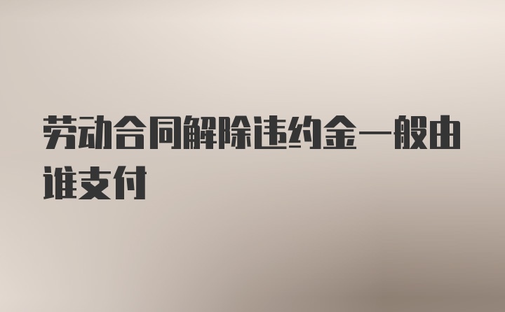 劳动合同解除违约金一般由谁支付