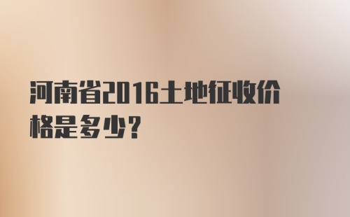 河南省2016土地征收价格是多少？