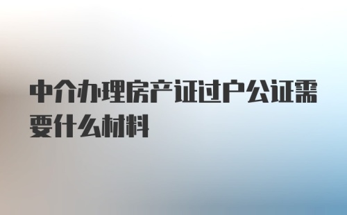 中介办理房产证过户公证需要什么材料