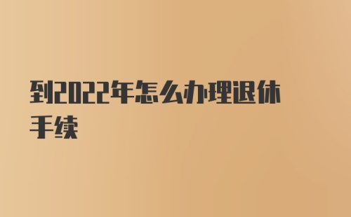 到2022年怎么办理退休手续