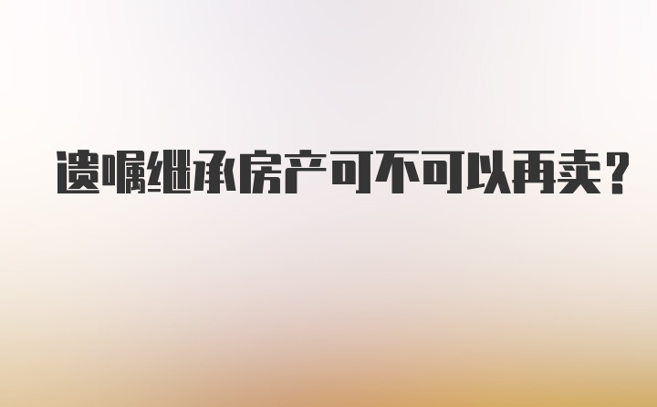 遗嘱继承房产可不可以再卖？