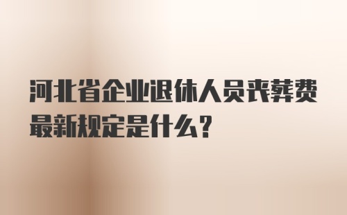 河北省企业退休人员丧葬费最新规定是什么？