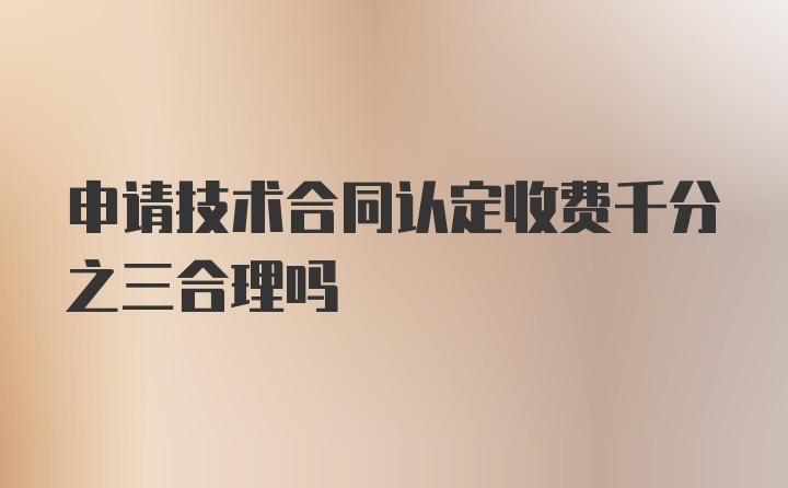 申请技术合同认定收费千分之三合理吗