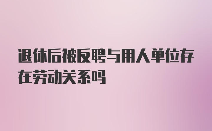 退休后被反聘与用人单位存在劳动关系吗