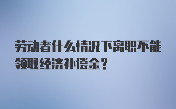 劳动者什么情况下离职不能领取经济补偿金？