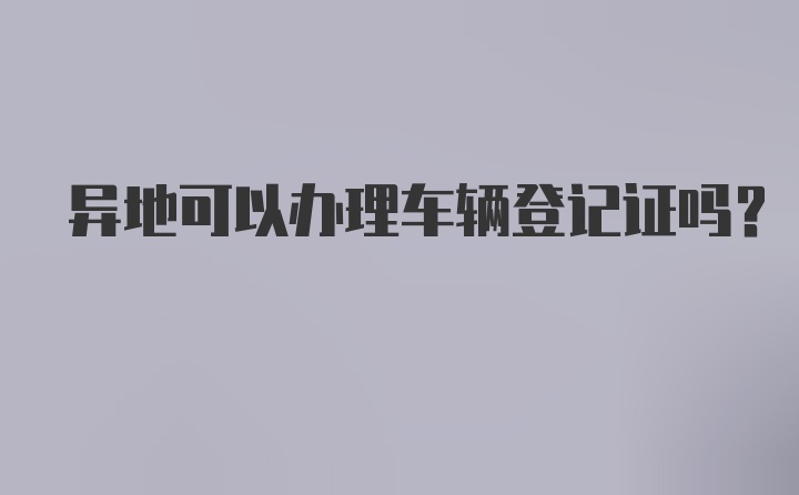 异地可以办理车辆登记证吗？