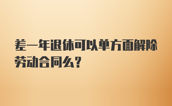 差一年退休可以单方面解除劳动合同么？