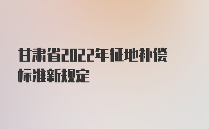 甘肃省2022年征地补偿标准新规定