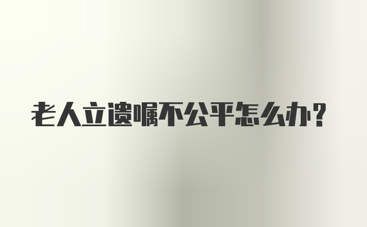 老人立遗嘱不公平怎么办？