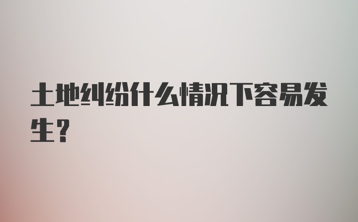 土地纠纷什么情况下容易发生？