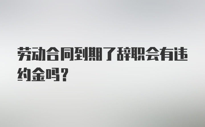 劳动合同到期了辞职会有违约金吗？