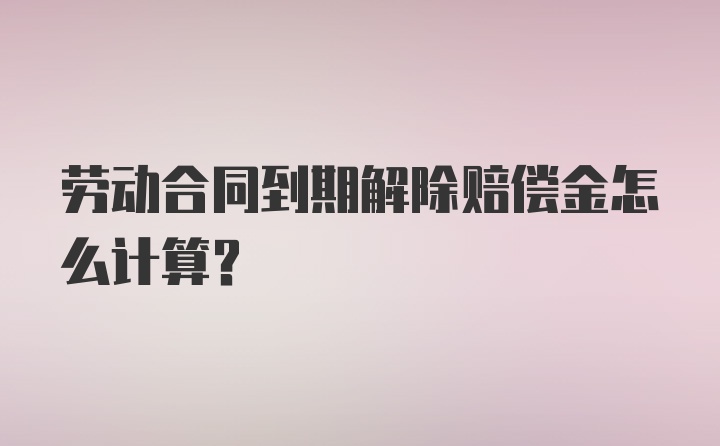 劳动合同到期解除赔偿金怎么计算?