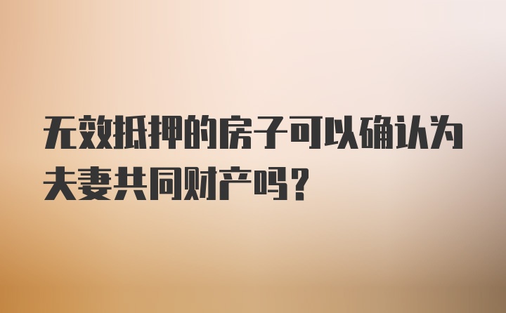 无效抵押的房子可以确认为夫妻共同财产吗？