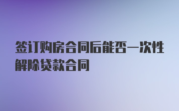 签订购房合同后能否一次性解除贷款合同