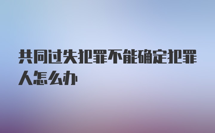 共同过失犯罪不能确定犯罪人怎么办