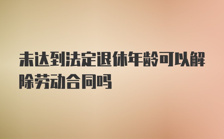 未达到法定退休年龄可以解除劳动合同吗