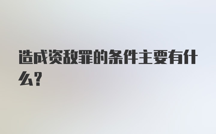 造成资敌罪的条件主要有什么？