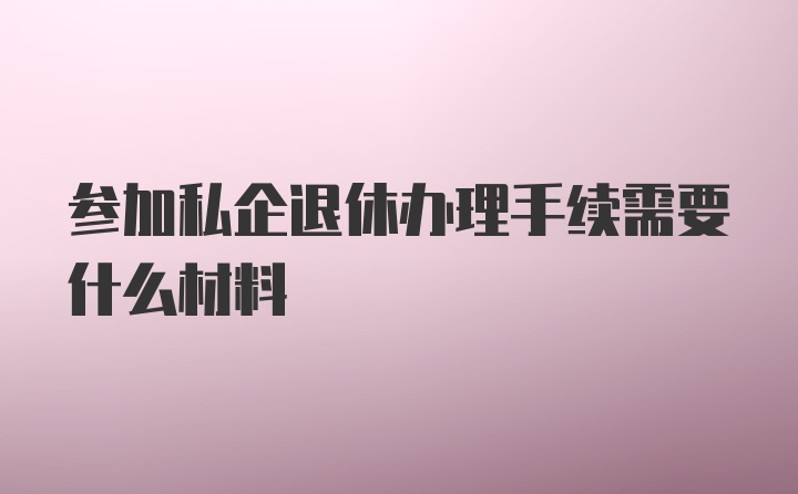 参加私企退休办理手续需要什么材料