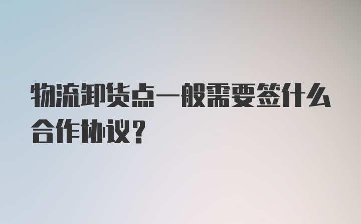 物流卸货点一般需要签什么合作协议？