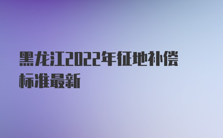 黑龙江2022年征地补偿标准最新