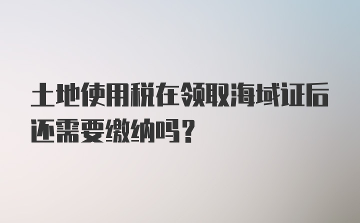 土地使用税在领取海域证后还需要缴纳吗？