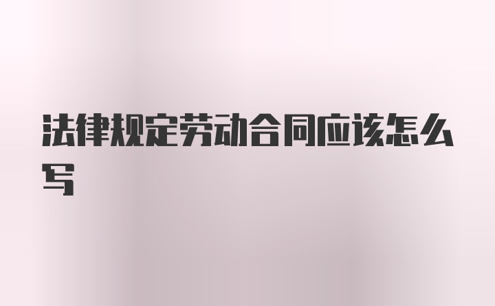 法律规定劳动合同应该怎么写