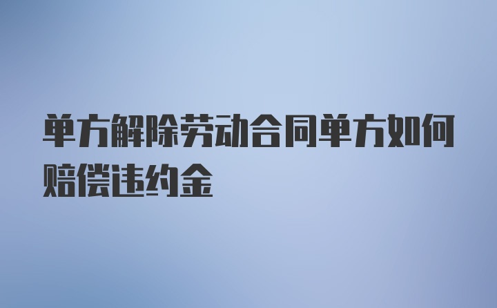 单方解除劳动合同单方如何赔偿违约金