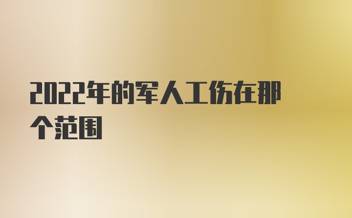 2022年的军人工伤在那个范围