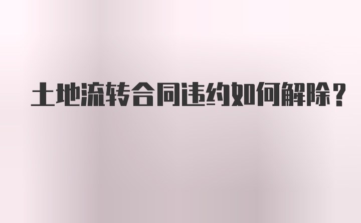 土地流转合同违约如何解除？