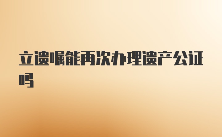 立遗嘱能再次办理遗产公证吗