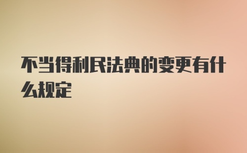 不当得利民法典的变更有什么规定