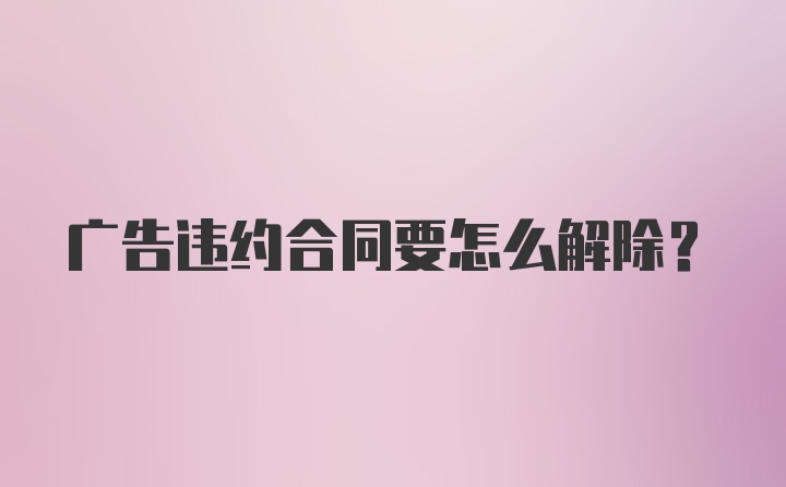 广告违约合同要怎么解除？