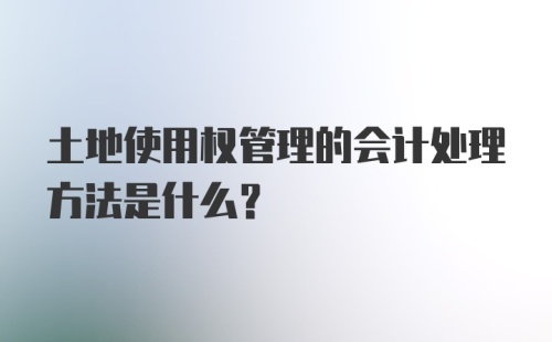 土地使用权管理的会计处理方法是什么？