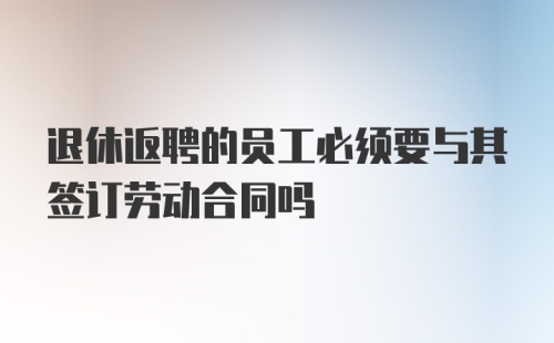 退休返聘的员工必须要与其签订劳动合同吗