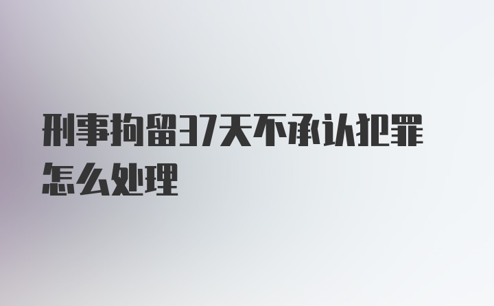 刑事拘留37天不承认犯罪怎么处理