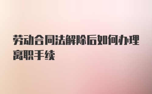 劳动合同法解除后如何办理离职手续